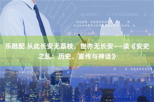 乐融配 从此长安无荔枝，世亦无长安——读《安史之乱：历史、宣传与神话》