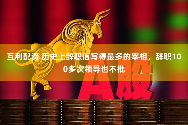 互利配资 历史上辞职信写得最多的宰相，辞职100多次领导也不批
