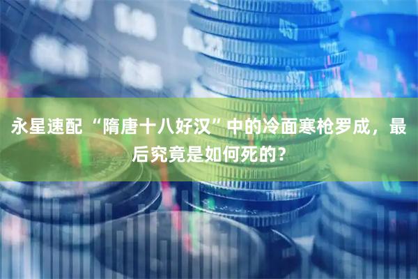 永星速配 “隋唐十八好汉”中的冷面寒枪罗成，最后究竟是如何死的？