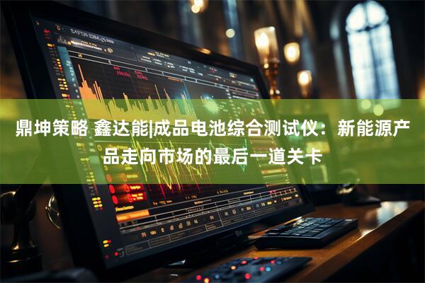 鼎坤策略 鑫达能|成品电池综合测试仪：新能源产品走向市场的最后一道关卡