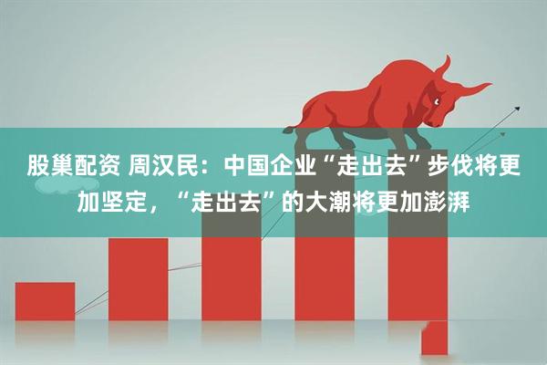 股巢配资 周汉民：中国企业“走出去”步伐将更加坚定，“走出去”的大潮将更加澎湃