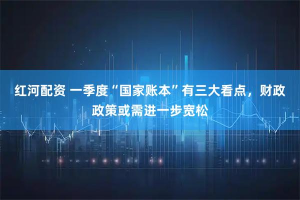 红河配资 一季度“国家账本”有三大看点，财政政策或需进一步宽松