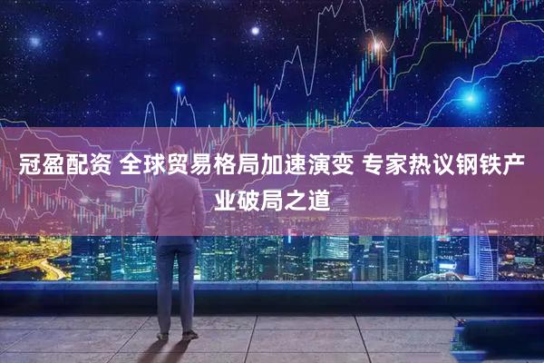 冠盈配资 全球贸易格局加速演变 专家热议钢铁产业破局之道