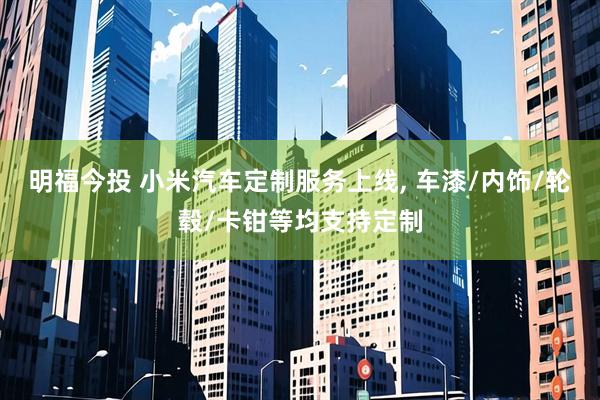 明福今投 小米汽车定制服务上线, 车漆/内饰/轮毂/卡钳等均支持定制