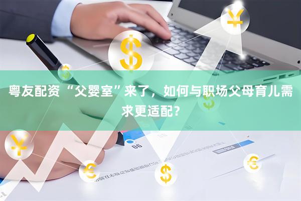 粤友配资 “父婴室”来了，如何与职场父母育儿需求更适配？