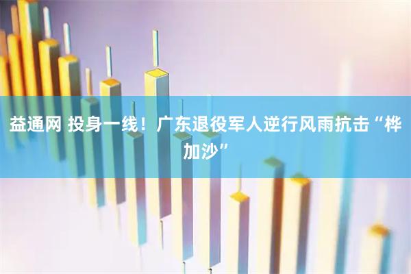 益通网 投身一线！广东退役军人逆行风雨抗击“桦加沙”