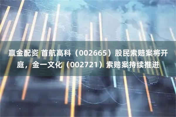 赢金配资 首航高科（002665）股民索赔案将开庭，金一文化（002721）索赔案持续推进