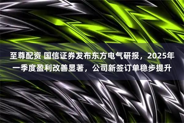 至尊配资 国信证券发布东方电气研报，2025年一季度盈利改善显著，公司新签订单稳步提升