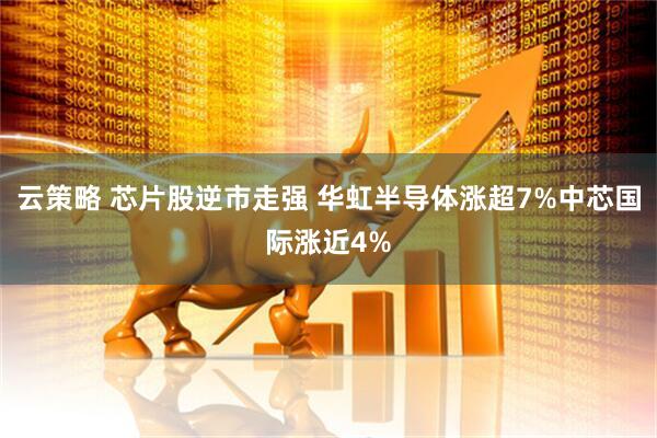 云策略 芯片股逆市走强 华虹半导体涨超7%中芯国际涨近4%