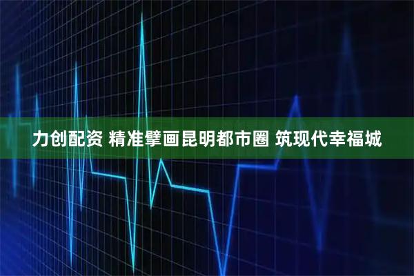 力创配资 精准擘画昆明都市圈 筑现代幸福城
