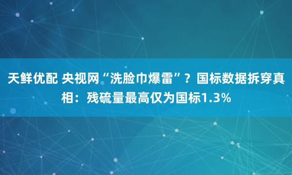 天鲜优配 央视网“洗脸巾爆雷”？国标数据拆穿真相：残硫量最高仅为国标1.3%