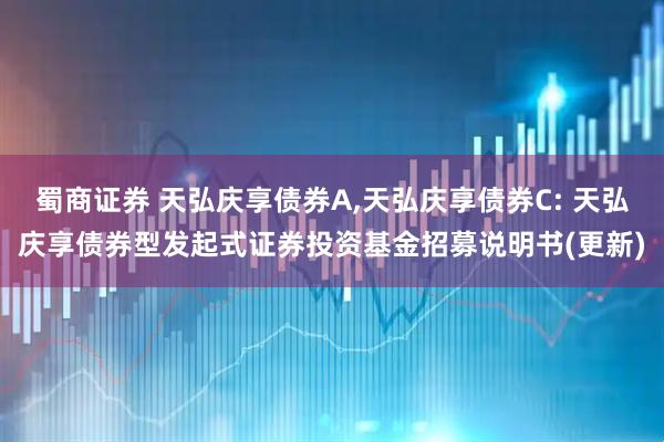 蜀商证券 天弘庆享债券A,天弘庆享债券C: 天弘庆享债券型发起式证券投资基金招募说明书(更新)