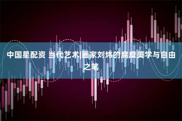 中国星配资 当代艺术|画家刘炜的腐糜美学与自由之笔
