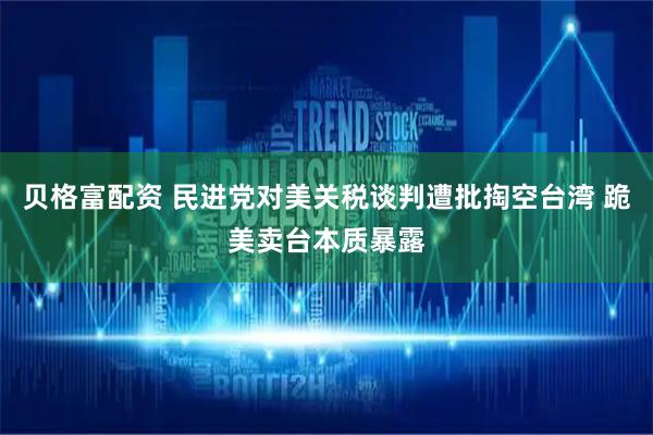 贝格富配资 民进党对美关税谈判遭批掏空台湾 跪美卖台本质暴露