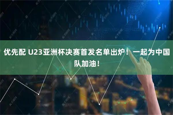 优先配 U23亚洲杯决赛首发名单出炉！一起为中国队加油！