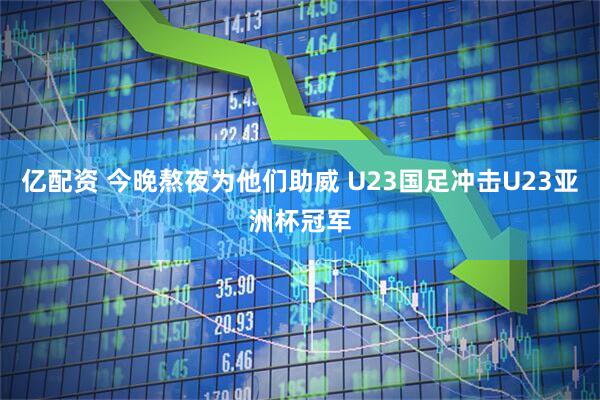 亿配资 今晚熬夜为他们助威 U23国足冲击U23亚洲杯冠军