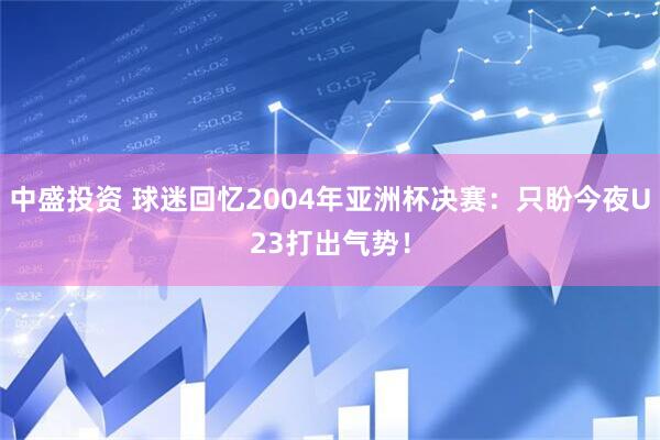 中盛投资 球迷回忆2004年亚洲杯决赛：只盼今夜U23打出气势！