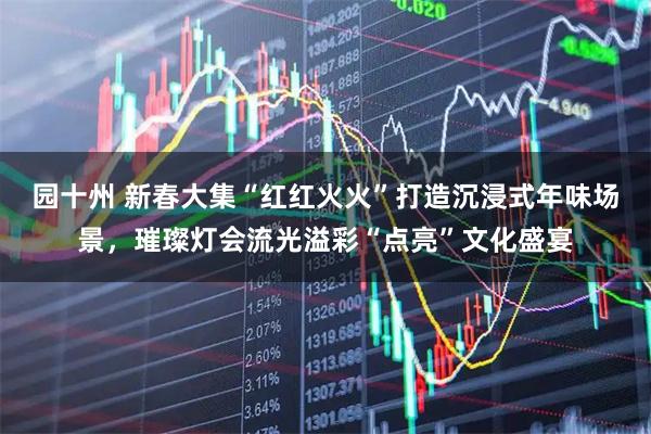 园十州 新春大集“红红火火”打造沉浸式年味场景，璀璨灯会流光溢彩“点亮”文化盛宴