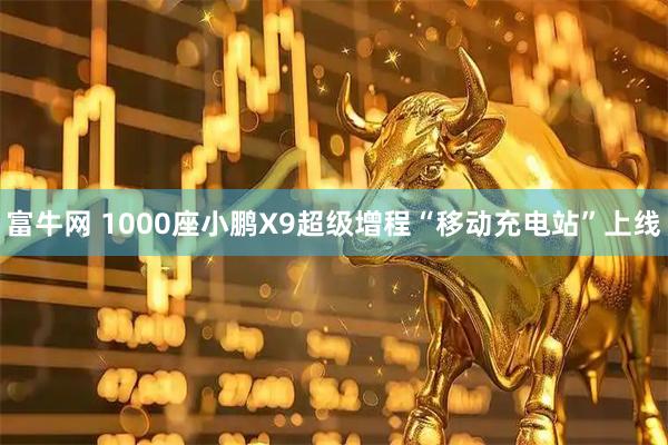 富牛网 1000座小鹏X9超级增程“移动充电站”上线