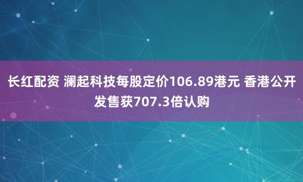 长红配资 澜起科技每股定价106.89港元 香港公开发售获707.3倍认购
