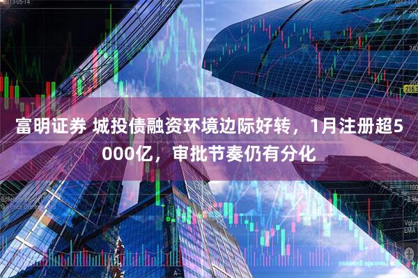 富明证券 城投债融资环境边际好转，1月注册超5000亿，审批节奏仍有分化
