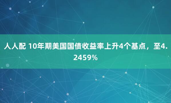 人人配 10年期美国国债收益率上升4个基点，至4.2459%