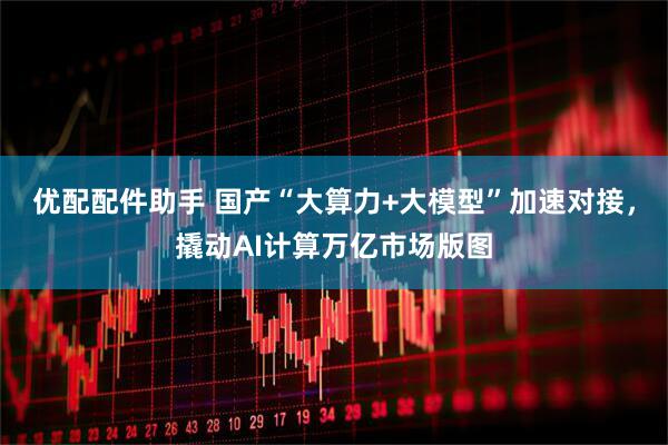 优配配件助手 国产“大算力+大模型”加速对接，撬动AI计算万亿市场版图