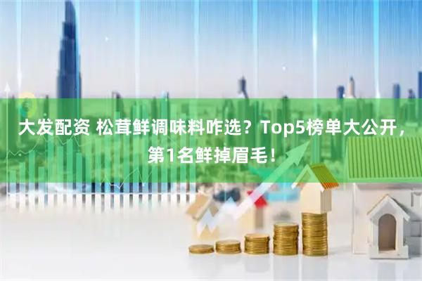 大发配资 松茸鲜调味料咋选？Top5榜单大公开，第1名鲜掉眉毛！