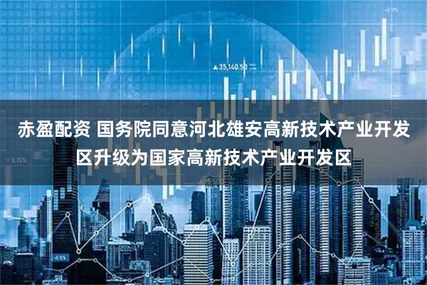 赤盈配资 国务院同意河北雄安高新技术产业开发区升级为国家高新技术产业开发区