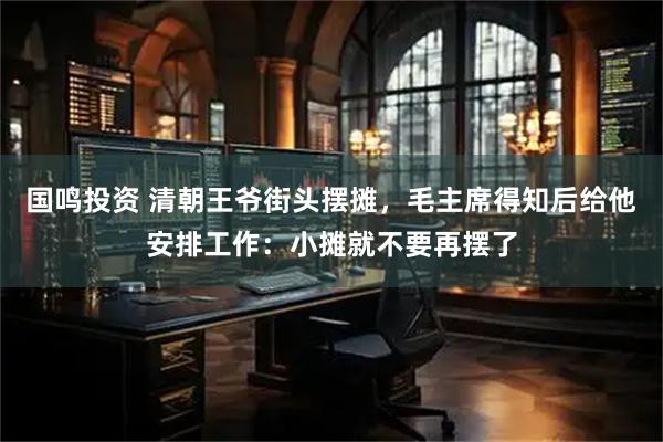 国鸣投资 清朝王爷街头摆摊，毛主席得知后给他安排工作：小摊就不要再摆了