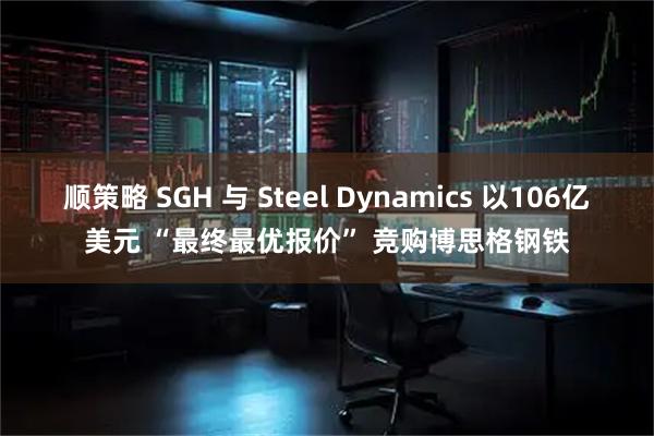 顺策略 SGH 与 Steel Dynamics 以106亿美元 “最终最优报价” 竞购博思格钢铁