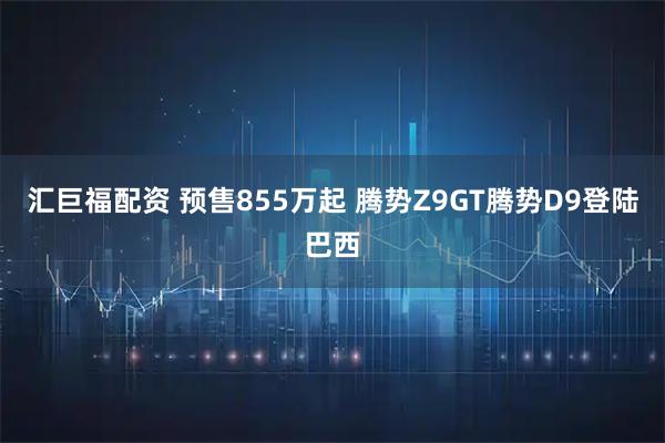 汇巨福配资 预售855万起 腾势Z9GT腾势D9登陆巴西