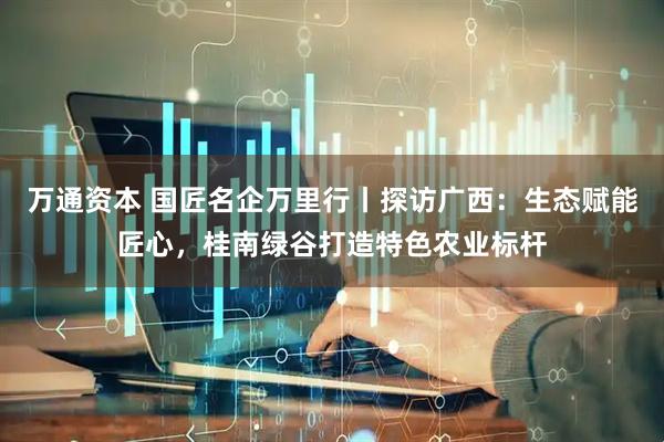 万通资本 国匠名企万里行丨探访广西：生态赋能匠心，桂南绿谷打造特色农业标杆