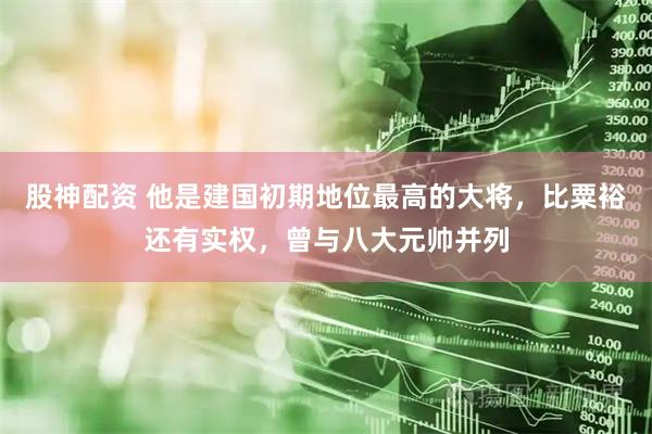 股神配资 他是建国初期地位最高的大将，比粟裕还有实权，曾与八大元帅并列