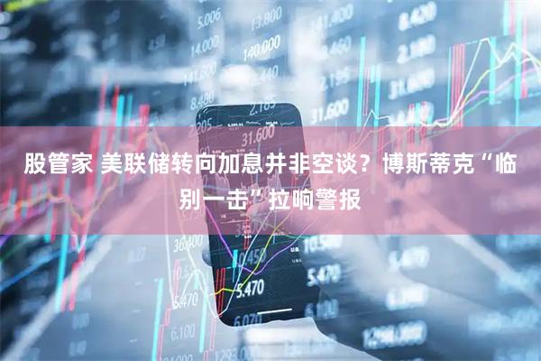 股管家 美联储转向加息并非空谈？博斯蒂克“临别一击”拉响警报