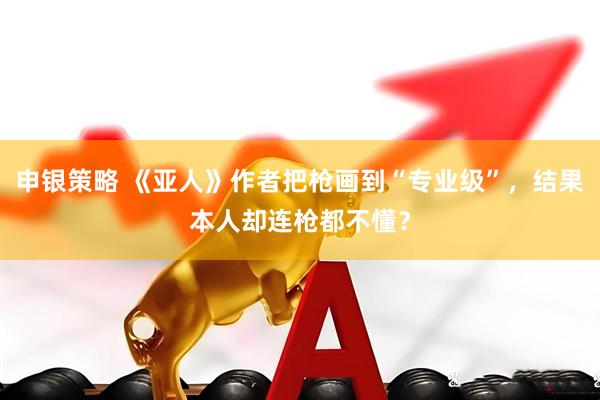 申银策略 《亚人》作者把枪画到“专业级”，结果本人却连枪都不懂？