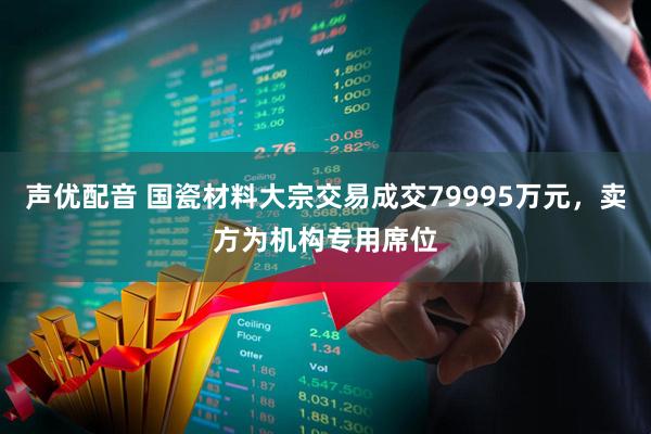 声优配音 国瓷材料大宗交易成交79995万元，卖方为机构专用席位