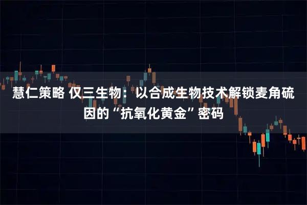 慧仁策略 仅三生物：以合成生物技术解锁麦角硫因的“抗氧化黄金”密码