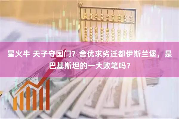 星火牛 天子守国门？舍优求劣迁都伊斯兰堡，是巴基斯坦的一大败笔吗？