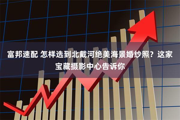 富邦速配 怎样选到北戴河绝美海景婚纱照？这家宝藏摄影中心告诉你